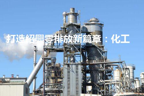 打造紹興零排放新篇章：化工廢水實現(xiàn)全流程清零！